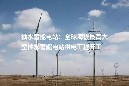 抽水蓄能電站：全球海拔最高大型抽水蓄能電站供電工程開(kāi)工