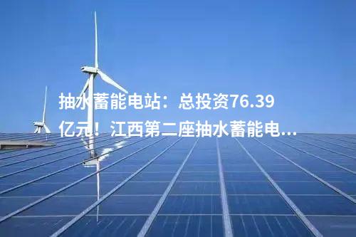 抽水蓄能電站：總投資76.39億元！江西第二座抽水蓄能電站開工