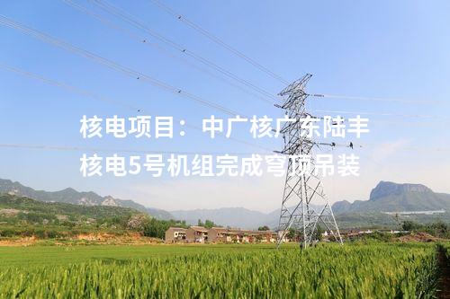 核電項(xiàng)目：中廣核廣東陸豐核電5號機(jī)組完成穹頂?shù)跹b