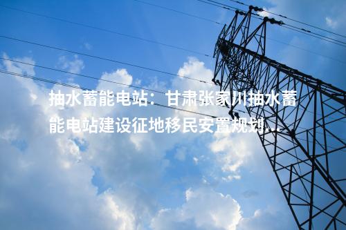 抽水蓄能電站：甘肅張家川抽水蓄能電站建設征地移民安置規(guī)劃通過審查