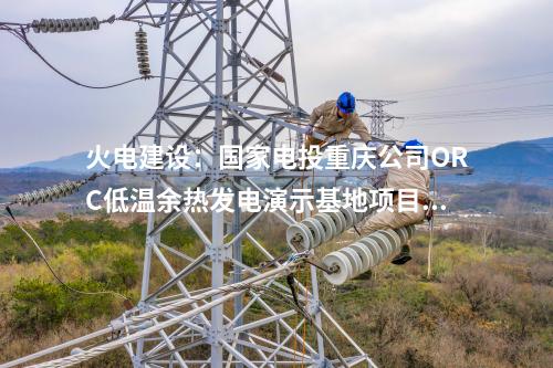 火電建設：國家電投重慶公司ORC低溫余熱發(fā)電演示基地項目正式簽約