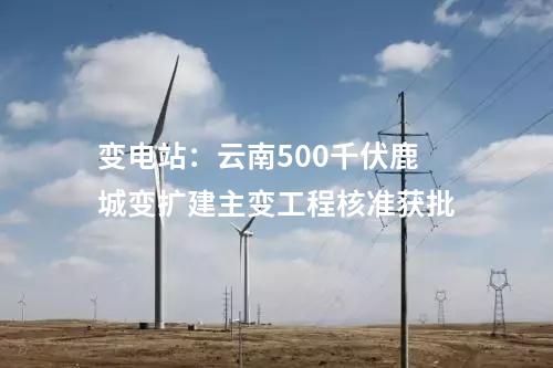 變電站：云南500千伏鹿城變擴(kuò)建主變工程核準(zhǔn)獲批