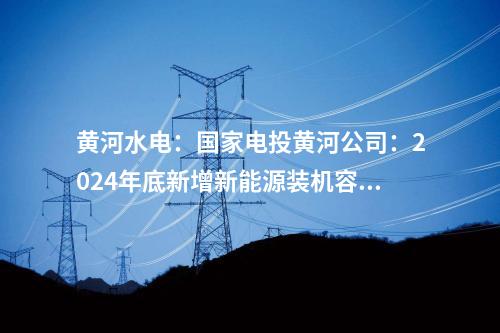 黃河水電：國(guó)家電投黃河公司：2024年底新增新能源裝機(jī)容量將達(dá)465萬千瓦