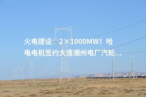 火電建設(shè)：2×1000MW！哈電電機簽約大唐潮州電廠汽輪發(fā)電機設(shè)備合同