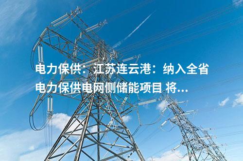 電力保供：江蘇連云港：納入全省電力保供電網(wǎng)側(cè)儲(chǔ)能項(xiàng)目 將擔(dān)負(fù)今年全省迎峰度夏應(yīng)急頂峰重任