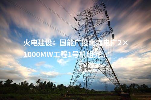 火電建設(shè)：國(guó)能廣投北海電廠2×1000MW工程1號(hào)機(jī)組完成滿負(fù)荷試運(yùn)行