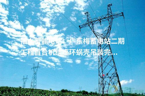 抽水蓄能電站：廣東梅蓄電站二期工程首臺機組座環(huán)蝸殼吊裝完成