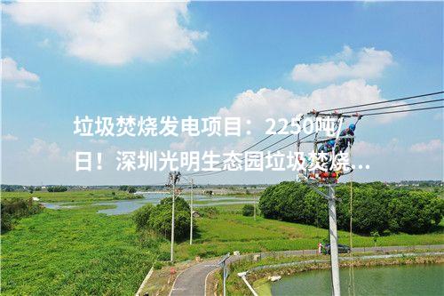 垃圾焚燒發(fā)電項目：2250噸/日！深圳光明生態(tài)園垃圾焚燒發(fā)電項目出渣間封頂