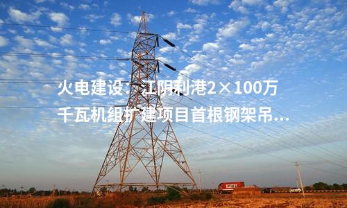 火電建設：江陰利港2×100萬千瓦機組擴建項目首根鋼架吊裝