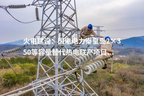 火電建設(shè)：國電電力秦皇島2×350等容量替代熱電聯(lián)產(chǎn)項目開工