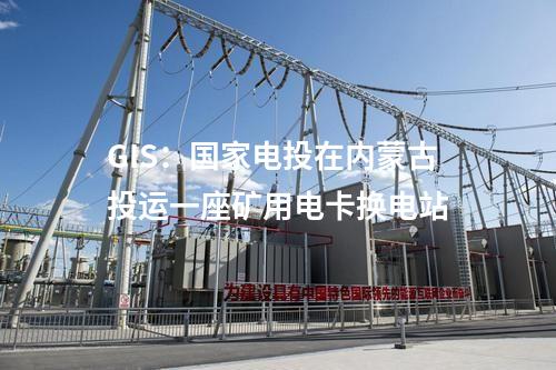 GIS：國家電投在內蒙古投運一座礦用電卡換電站