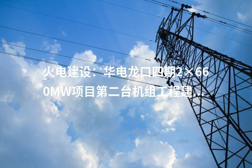 火電建設：華電龍口四期2×660MW項目第二臺機組工程建設全面啟動