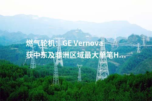 燃?xì)廨啓C(jī)：GE Vernova獲中東及非洲區(qū)域最大單筆HA級(jí)燃機(jī)訂單