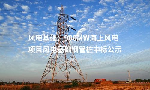 風電基礎(chǔ)：900MW海上風電項目風電基礎(chǔ)鋼管樁中標公示