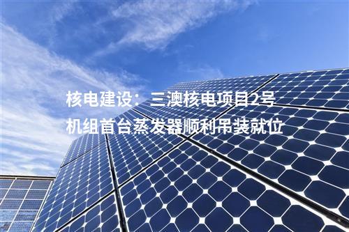 核電建設(shè)：三澳核電項目2號機組首臺蒸發(fā)器順利吊裝就位