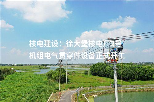 核電建設(shè)：徐大堡核電廠2號機組電氣貫穿件設(shè)備正式開工