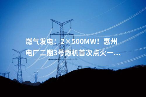 燃?xì)獍l(fā)電：2×500MW！惠州電廠二期3號(hào)燃機(jī)首次點(diǎn)火一次成功