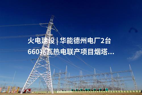 火電建設 | 華能德州電廠2臺660兆瓦熱電聯(lián)產(chǎn)項目煙塔施工中標公示