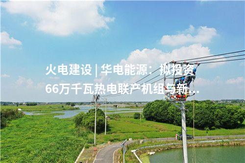 火電建設(shè) | 華電能源：擬投資66萬(wàn)千瓦熱電聯(lián)產(chǎn)機(jī)組與新能源一體化聯(lián)營(yíng)項(xiàng)目