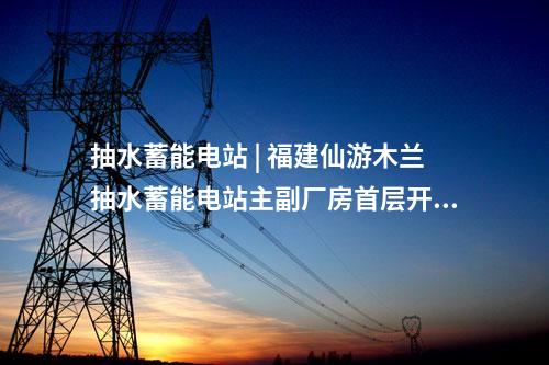 抽水蓄能電站 | 福建仙游木蘭抽水蓄能電站主副廠房首層開挖完成