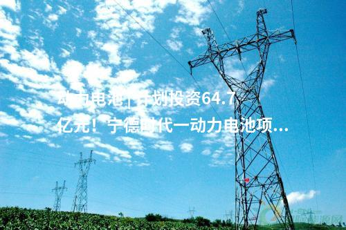 動力電池 | 計(jì)劃投資64.7億元！寧德時(shí)代一動力電池項(xiàng)目動工！