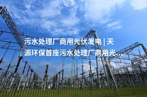 污水處理廠商用光伏發(fā)電 | 天源環(huán)保首座污水處理廠商用光伏發(fā)電項目正式并網(wǎng)發(fā)電！