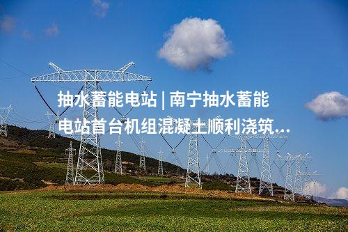 抽水蓄能電站 | 南寧抽水蓄能電站首臺(tái)機(jī)組混凝土順利澆筑完成