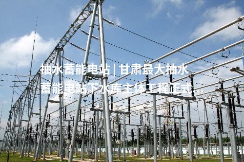 抽水蓄能電站 | 甘肅最大抽水蓄能電站下水庫主體工程正式動工