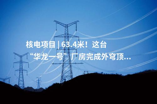 核電項目 | 63.4米！這臺“華龍一號”廠房完成外穹頂結(jié)構(gòu)封頂