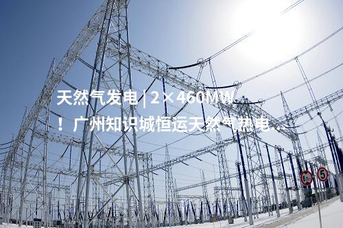 天然氣發(fā)電 | 2×460MW！廣州知識(shí)城恒運(yùn)天然氣熱電聯(lián)產(chǎn)項(xiàng)目獲核準(zhǔn)