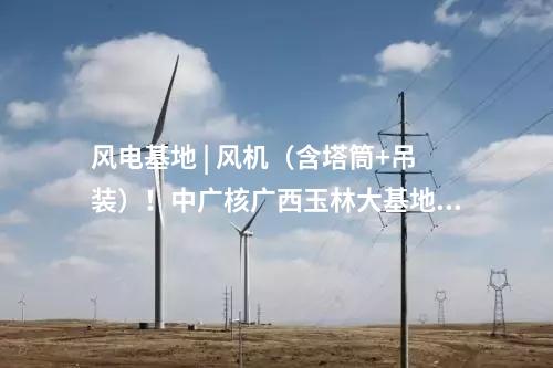 風電基地 | 風機（含塔筒+吊裝）！中廣核廣西玉林大基地項目中標公示