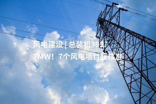 風(fēng)電建設(shè) | 總裝機392.7MW！7個風(fēng)電項目獲核準