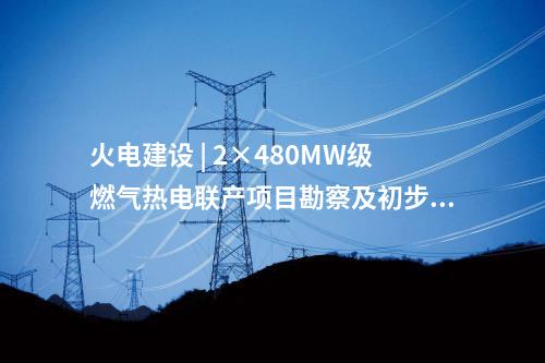 火電建設(shè) | 2×480MW級燃氣熱電聯(lián)產(chǎn)項目勘察及初步設(shè)計預(yù)中標公示