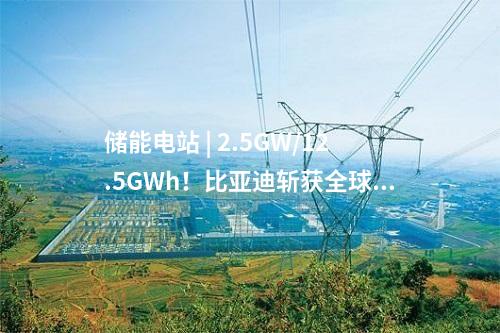 儲能電站 | 2.5GW/12.5GWh！比亞迪斬獲全球最大儲能訂單