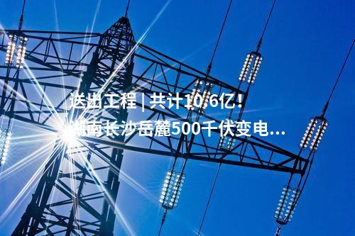 送出工程 | 共計(jì)10.6億！湖南長沙岳麓500千伏變電站220千伏送出工程等17個(gè)電網(wǎng)項(xiàng)目核準(zhǔn)獲批