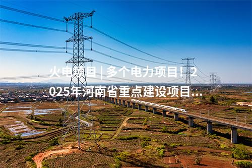 火電項目 | 多個電力項目！2025年河南省重點建設(shè)項目名單印發(fā)