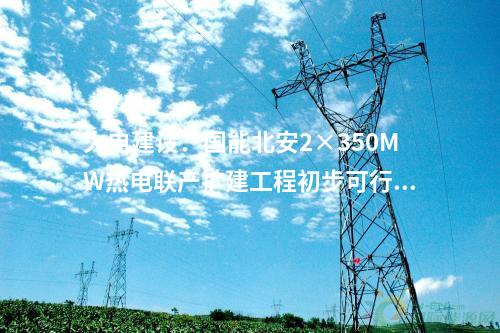 火電建設：國能北安2×350MW熱電聯(lián)產(chǎn)擴建工程初步可行性研究報告評審會召開