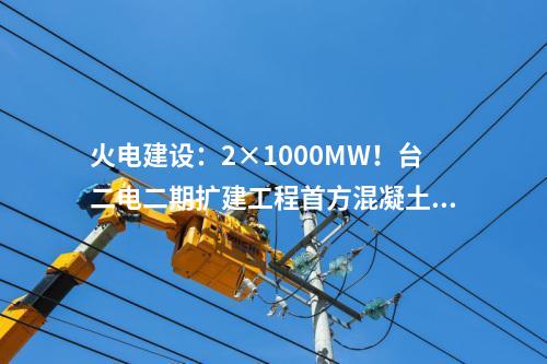 火電建設(shè)：2×1000MW！臺(tái)二電二期擴(kuò)建工程首方混凝土順利澆筑