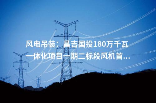 風(fēng)電吊裝：昌吉國投180萬千瓦一體化項目一期二標(biāo)段風(fēng)機首吊完成！