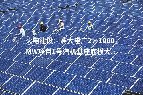 火電建設(shè)：準(zhǔn)大電廠2×1000MW項目1號汽機(jī)基座底板大體積混凝土澆筑完成