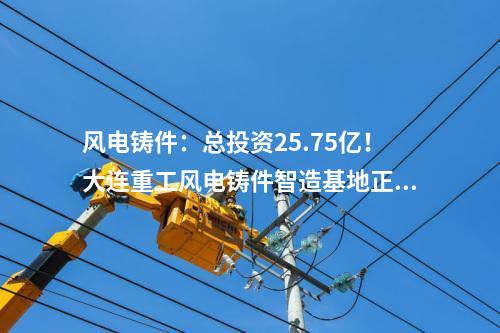 風(fēng)電鑄件：總投資25.75億！大連重工風(fēng)電鑄件智造基地正式投產(chǎn)