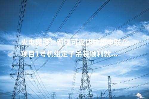 火電建設(shè)：新疆可克達(dá)拉熱電聯(lián)產(chǎn)項目1號機組定子吊裝順利就位