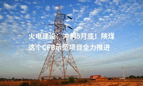 火電建設(shè)：沖刺5月底！陜煤這個CFB示范項(xiàng)目全力推進(jìn)